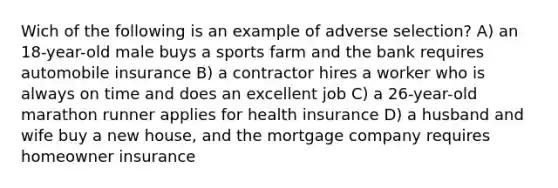 Wich of the following is an example of adverse selection? A) an 18-year-old male buys a sports farm and the bank requires automobile insurance B) a contractor hires a worker who is always on time and does an excellent job C) a 26-year-old marathon runner applies for health insurance D) a husband and wife buy a new house, and the mortgage company requires homeowner insurance