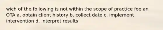 wich of the following is not within the scope of practice foe an OTA a, obtain client history b. collect date c. implement intervention d. interpret results