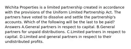 Wichita Properties is a limited partnership created in accordance with the provisions of the Uniform Limited Partnership Act. The partners have voted to dissolve and settle the partnership's accounts. Which of the following will be the last to be paid? Answers A.General partners in respect to capital. B.General partners for unpaid distributions. C.Limited partners in respect to capital. D.Limited and general partners in respect to their undistributed profits.