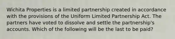 Wichita Properties is a limited partnership created in accordance with the provisions of the Uniform Limited Partnership Act. The partners have voted to dissolve and settle the partnership's accounts. Which of the following will be the last to be paid?