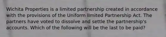 Wichita Properties is a limited partnership created in accordance with the provisions of the Uniform lImited Partnership Act. The partners have voted to dissolve and settle the partnership's accounts. Which of the following will be the last to be paid?