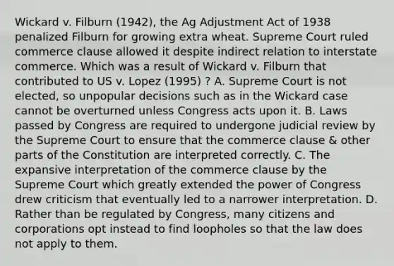 Wickard v. Filburn (1942), the Ag Adjustment Act of 1938 penalized Filburn for growing extra wheat. Supreme Court ruled commerce clause allowed it despite indirect relation to interstate commerce. Which was a result of Wickard v. Filburn that contributed to US v. Lopez (1995) ? A. Supreme Court is not elected, so unpopular decisions such as in the Wickard case cannot be overturned unless Congress acts upon it. B. Laws passed by Congress are required to undergone judicial review by the Supreme Court to ensure that the commerce clause & other parts of the Constitution are interpreted correctly. C. The expansive interpretation of the commerce clause by the Supreme Court which greatly extended the power of Congress drew criticism that eventually led to a narrower interpretation. D. Rather than be regulated by Congress, many citizens and corporations opt instead to find loopholes so that the law does not apply to them.