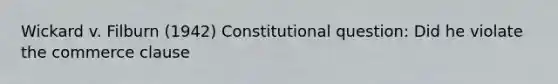 Wickard v. Filburn (1942) Constitutional question: Did he violate the commerce clause