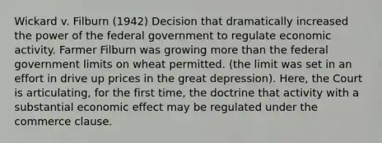 Wickard v. Filburn (1942) Decision that dramatically increased the power of the federal government to regulate economic activity. Farmer Filburn was growing more than the federal government limits on wheat permitted. (the limit was set in an effort in drive up prices in the great depression). Here, the Court is articulating, for the first time, the doctrine that activity with a substantial economic effect may be regulated under the commerce clause.