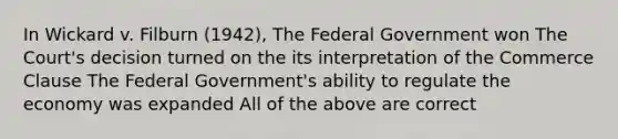 In Wickard v. Filburn (1942), The Federal Government won The Court's decision turned on the its interpretation of the Commerce Clause The Federal Government's ability to regulate the economy was expanded All of the above are correct