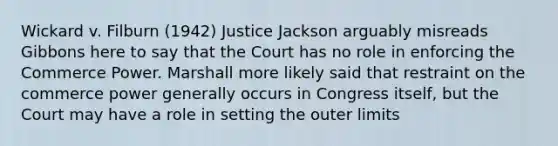 Wickard v. Filburn (1942) Justice Jackson arguably misreads Gibbons here to say that the Court has no role in enforcing the Commerce Power. Marshall more likely said that restraint on the commerce power generally occurs in Congress itself, but the Court may have a role in setting the outer limits