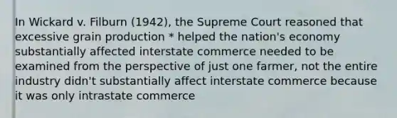 In Wickard v. Filburn (1942), the Supreme Court reasoned that excessive grain production * helped the nation's economy substantially affected interstate commerce needed to be examined from the perspective of just one farmer, not the entire industry didn't substantially affect interstate commerce because it was only intrastate commerce