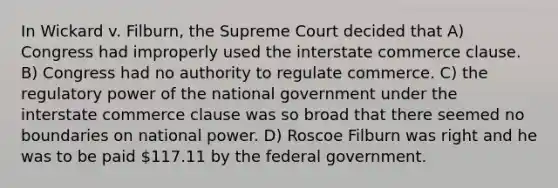 In Wickard v. Filburn, the Supreme Court decided that A) Congress had improperly used the interstate commerce clause. B) Congress had no authority to regulate commerce. C) the regulatory power of the national government under the interstate commerce clause was so broad that there seemed no boundaries on national power. D) Roscoe Filburn was right and he was to be paid 117.11 by the federal government.