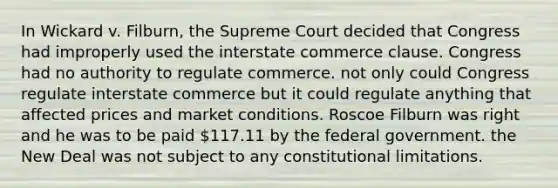 In Wickard v. Filburn, the Supreme Court decided that Congress had improperly used the interstate commerce clause. Congress had no authority to regulate commerce. not only could Congress regulate interstate commerce but it could regulate anything that affected prices and market conditions. Roscoe Filburn was right and he was to be paid 117.11 by the federal government. the New Deal was not subject to any constitutional limitations.