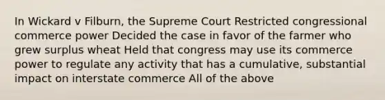 In Wickard v Filburn, the Supreme Court Restricted congressional commerce power Decided the case in favor of the farmer who grew surplus wheat Held that congress may use its commerce power to regulate any activity that has a cumulative, substantial impact on interstate commerce All of the above