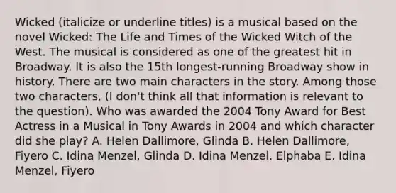 Wicked (italicize or underline titles) is a musical based on the novel Wicked: The Life and Times of the Wicked Witch of the West. The musical is considered as one of the greatest hit in Broadway. It is also the 15th longest-running Broadway show in history. There are two main characters in the story. Among those two characters, (I don't think all that information is relevant to the question). Who was awarded the 2004 Tony Award for Best Actress in a Musical in Tony Awards in 2004 and which character did she play? A. Helen Dallimore, Glinda B. Helen Dallimore, Fiyero C. Idina Menzel, Glinda D. Idina Menzel. Elphaba E. Idina Menzel, Fiyero