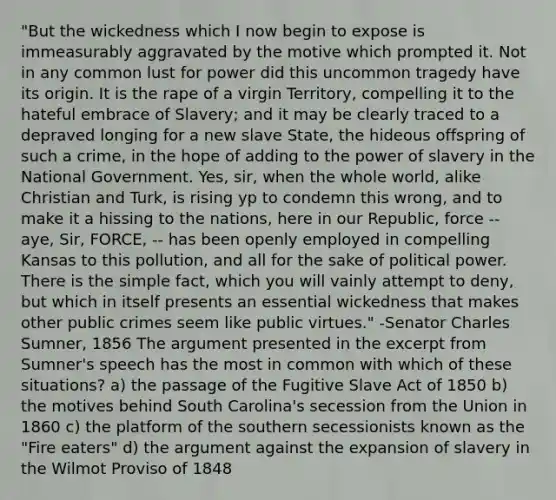 "But the wickedness which I now begin to expose is immeasurably aggravated by the motive which prompted it. Not in any common lust for power did this uncommon tragedy have its origin. It is the rape of a virgin Territory, compelling it to the hateful embrace of Slavery; and it may be clearly traced to a depraved longing for a new slave State, the hideous offspring of such a crime, in the hope of adding to the power of slavery in the National Government. Yes, sir, when the whole world, alike Christian and Turk, is rising yp to condemn this wrong, and to make it a hissing to the nations, here in our Republic, force -- aye, Sir, FORCE, -- has been openly employed in compelling Kansas to this pollution, and all for the sake of political power. There is the simple fact, which you will vainly attempt to deny, but which in itself presents an essential wickedness that makes other public crimes seem like public virtues." -Senator Charles Sumner, 1856 The argument presented in the excerpt from Sumner's speech has the most in common with which of these situations? a) the passage of the Fugitive Slave Act of 1850 b) the motives behind South Carolina's secession from the Union in 1860 c) the platform of the southern secessionists known as the "Fire eaters" d) the argument against the expansion of slavery in the Wilmot Proviso of 1848