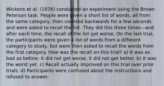 Wickens et al. (1976) conducted an experiment using the Brown Peterson task. People were given a short list of words, all from the same category, then counted backwards for a few seconds and were asked to recall the list. They did this three times—and after each time, the recall of the list got worse. On the last trial, the participants were given a list of words from a different category to study, but were then asked to recall the words from the first category. How was the recall on this trial? a) It was as bad as before: it did not get worse, it did not get better. b) It was the worst yet. c) Recall actually improved on this trial over prior trials. d) Participants were confused about the instructions and refused to answer.