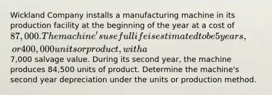 Wickland Company installs a manufacturing machine in its production facility at the beginning of the year at a cost of 87,000. The machine's useful life is estimated to be 5 years, or 400,000 units or product, with a7,000 salvage value. During its second year, the machine produces 84,500 units of product. Determine the machine's second year depreciation under the units or production method.