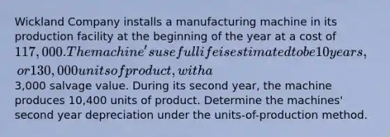 Wickland Company installs a manufacturing machine in its production facility at the beginning of the year at a cost of 117,000. The machine's useful life is estimated to be 10 years, or 130,000 units of product, with a3,000 salvage value. During its second year, the machine produces 10,400 units of product. Determine the machines' second year depreciation under the units-of-production method.