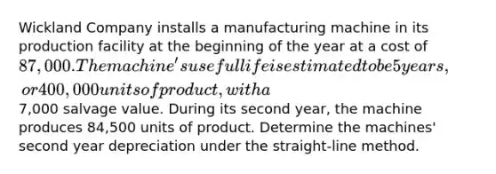 Wickland Company installs a manufacturing machine in its production facility at the beginning of the year at a cost of 87,000. The machine's useful life is estimated to be 5 years, or 400,000 units of product, with a7,000 salvage value. During its second year, the machine produces 84,500 units of product. Determine the machines' second year depreciation under the straight-line method.