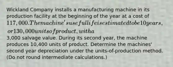 Wickland Company installs a manufacturing machine in its production facility at the beginning of the year at a cost of 117,000. The machine's useful life is estimated to be 10 years, or 130,000 units of product, with a3,000 salvage value. During its second year, the machine produces 10,400 units of product. Determine the machines' second year depreciation under the units-of-production method. (Do not round intermediate calculations.)