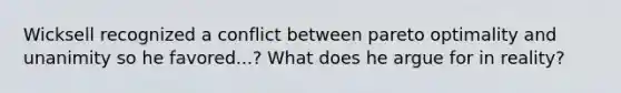 Wicksell recognized a conflict between pareto optimality and unanimity so he favored...? What does he argue for in reality?