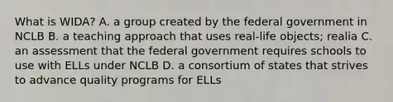 What is WIDA? A. a group created by the federal government in NCLB B. a teaching approach that uses real-life objects; realia C. an assessment that the federal government requires schools to use with ELLs under NCLB D. a consortium of states that strives to advance quality programs for ELLs