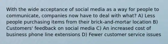 With the wide acceptance of social media as a way for people to communicate, companies now have to deal with what? A) Less people purchasing items from their brick-and-mortar location B) Customers' feedback on social media C) An increased cost of business phone line extensions D) Fewer customer service issues