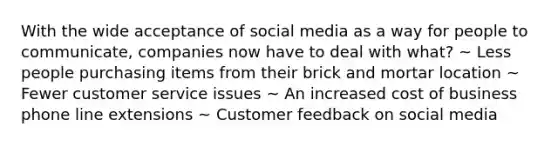 With the wide acceptance of social media as a way for people to communicate, companies now have to deal with what? ~ Less people purchasing items from their brick and mortar location ~ Fewer customer service issues ~ An increased cost of business phone line extensions ~ Customer feedback on social media