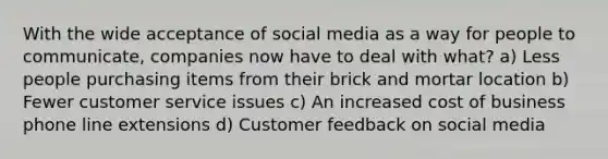 With the wide acceptance of social media as a way for people to communicate, companies now have to deal with what? a) Less people purchasing items from their brick and mortar location b) Fewer customer service issues c) An increased cost of business phone line extensions d) Customer feedback on social media