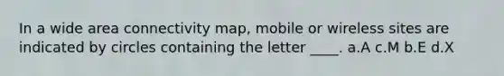 In a wide area connectivity map, mobile or wireless sites are indicated by circles containing the letter ____. a.A c.M b.E d.X