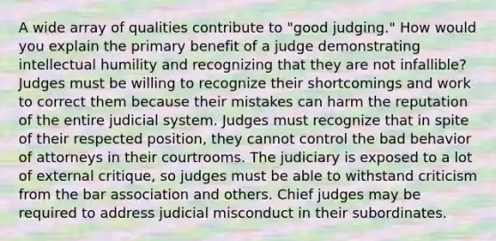 A wide array of qualities contribute to "good judging." How would you explain the primary benefit of a judge demonstrating intellectual humility and recognizing that they are not infallible? Judges must be willing to recognize their shortcomings and work to correct them because their mistakes can harm the reputation of the entire judicial system. Judges must recognize that in spite of their respected position, they cannot control the bad behavior of attorneys in their courtrooms. The judiciary is exposed to a lot of external critique, so judges must be able to withstand criticism from the bar association and others. Chief judges may be required to address judicial misconduct in their subordinates.