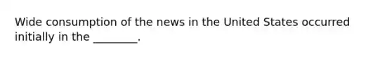 Wide consumption of the news in the United States occurred initially in the ________.