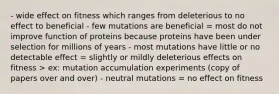 - wide effect on fitness which ranges from deleterious to no effect to beneficial - few mutations are beneficial = most do not improve function of proteins because proteins have been under selection for millions of years - most mutations have little or no detectable effect = slightly or mildly deleterious effects on fitness > ex: mutation accumulation experiments (copy of papers over and over) - neutral mutations = no effect on fitness