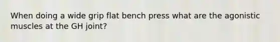 When doing a wide grip flat bench press what are the agonistic muscles at the GH joint?