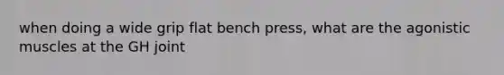 when doing a wide grip flat bench press, what are the agonistic muscles at the GH joint