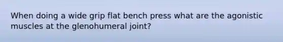 When doing a wide grip flat bench press what are the agonistic muscles at the glenohumeral joint?