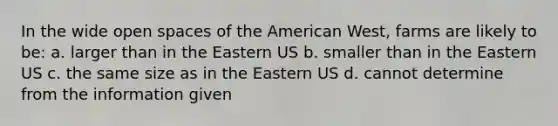 In the wide open spaces of the American West, farms are likely to be: a. larger than in the Eastern US b. smaller than in the Eastern US c. the same size as in the Eastern US d. cannot determine from the information given