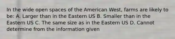 In the wide open spaces of the American West, farms are likely to be: A. Larger than in the Eastern US B. Smaller than in the Eastern US C. The same size as in the Eastern US D. Cannot determine from the information given