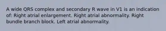 A wide QRS complex and secondary R wave in V1 is an indication of: Right atrial enlargement. Right atrial abnormality. Right bundle branch block. Left atrial abnormality.