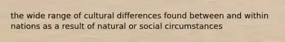 the wide range of cultural differences found between and within nations as a result of natural or social circumstances