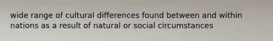 wide range of cultural differences found between and within nations as a result of natural or social circumstances