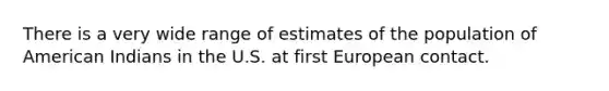 There is a very wide range of estimates of the population of American Indians in the U.S. at first European contact.