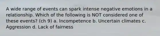 A wide range of events can spark intense negative emotions in a relationship. Which of the following is NOT considered one of these events? (ch 9) a. Incompetence b. Uncertain climates c. Aggression d. Lack of fairness