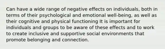 Can have a wide range of negative effects on individuals, both in terms of their psychological and emotional well-being, as well as their cognitive and physical functioning It is important for individuals and groups to be aware of these effects and to work to create inclusive and supportive social environments that promote belonging and connection.