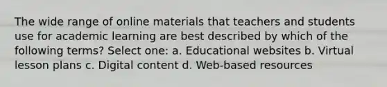 The wide range of online materials that teachers and students use for academic learning are best described by which of the following terms? Select one: a. Educational websites b. Virtual lesson plans c. Digital content d. Web-based resources