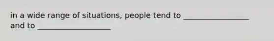 in a wide range of situations, people tend to _________________ and to ___________________