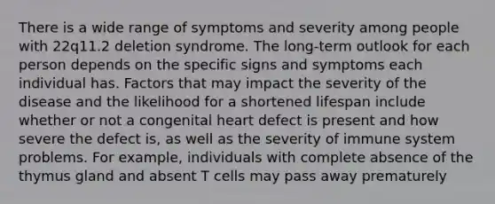 There is a wide range of symptoms and severity among people with 22q11.2 deletion syndrome. The long-term outlook for each person depends on the specific signs and symptoms each individual has. Factors that may impact the severity of the disease and the likelihood for a shortened lifespan include whether or not a congenital heart defect is present and how severe the defect is, as well as the severity of immune system problems. For example, individuals with complete absence of the thymus gland and absent T cells may pass away prematurely