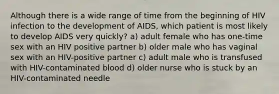 Although there is a wide range of time from the beginning of HIV infection to the development of AIDS, which patient is most likely to develop AIDS very quickly? a) adult female who has one-time sex with an HIV positive partner b) older male who has vaginal sex with an HIV-positive partner c) adult male who is transfused with HIV-contaminated blood d) older nurse who is stuck by an HIV-contaminated needle