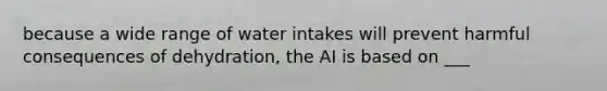 because a wide range of water intakes will prevent harmful consequences of dehydration, the AI is based on ___