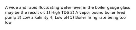 A wide and rapid fluctuating water level in the boiler gauge glass may be the result of: 1) High TDS 2) A vapor bound boiler feed pump 3) Low alkalinity 4) Low pH 5) Boiler firing rate being too low