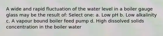 A wide and rapid fluctuation of the water level in a boiler gauge glass may be the result of: Select one: a. Low pH b. Low alkalinity c. A vapour bound boiler feed pump d. High dissolved solids concentration in the boiler water