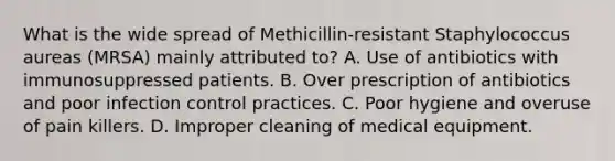 What is the wide spread of Methicillin-resistant Staphylococcus aureas (MRSA) mainly attributed to? A. Use of antibiotics with immunosuppressed patients. B. Over prescription of antibiotics and poor infection control practices. C. Poor hygiene and overuse of pain killers. D. Improper cleaning of medical equipment.