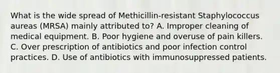 What is the wide spread of Methicillin-resistant Staphylococcus aureas (MRSA) mainly attributed to? A. Improper cleaning of medical equipment. B. Poor hygiene and overuse of pain killers. C. Over prescription of antibiotics and poor infection control practices. D. Use of antibiotics with immunosuppressed patients.